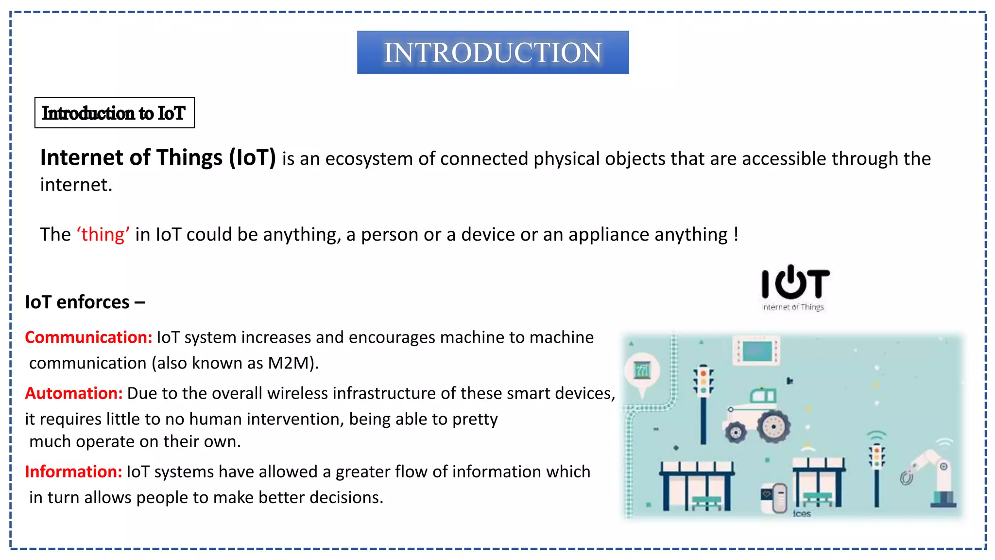 Internet of Things (IoT) is an ecosystem of connected physical objects that are accessible through the
internet.
The ‘thing’ in IoT could be anything, a person or a device or an appliance anything !
INTRODUCTION
IoT enforces –
Communication: IoT system increases and encourages machine to machine
communication (also known as M2M).
Automation: Due to the overall wireless infrastructure of these smart devices,
it requires little to no human intervention, being able to pretty
much operate on their own.
Information: IoT systems have allowed a greater flow of information which
in turn allows people to make better decisions.
 