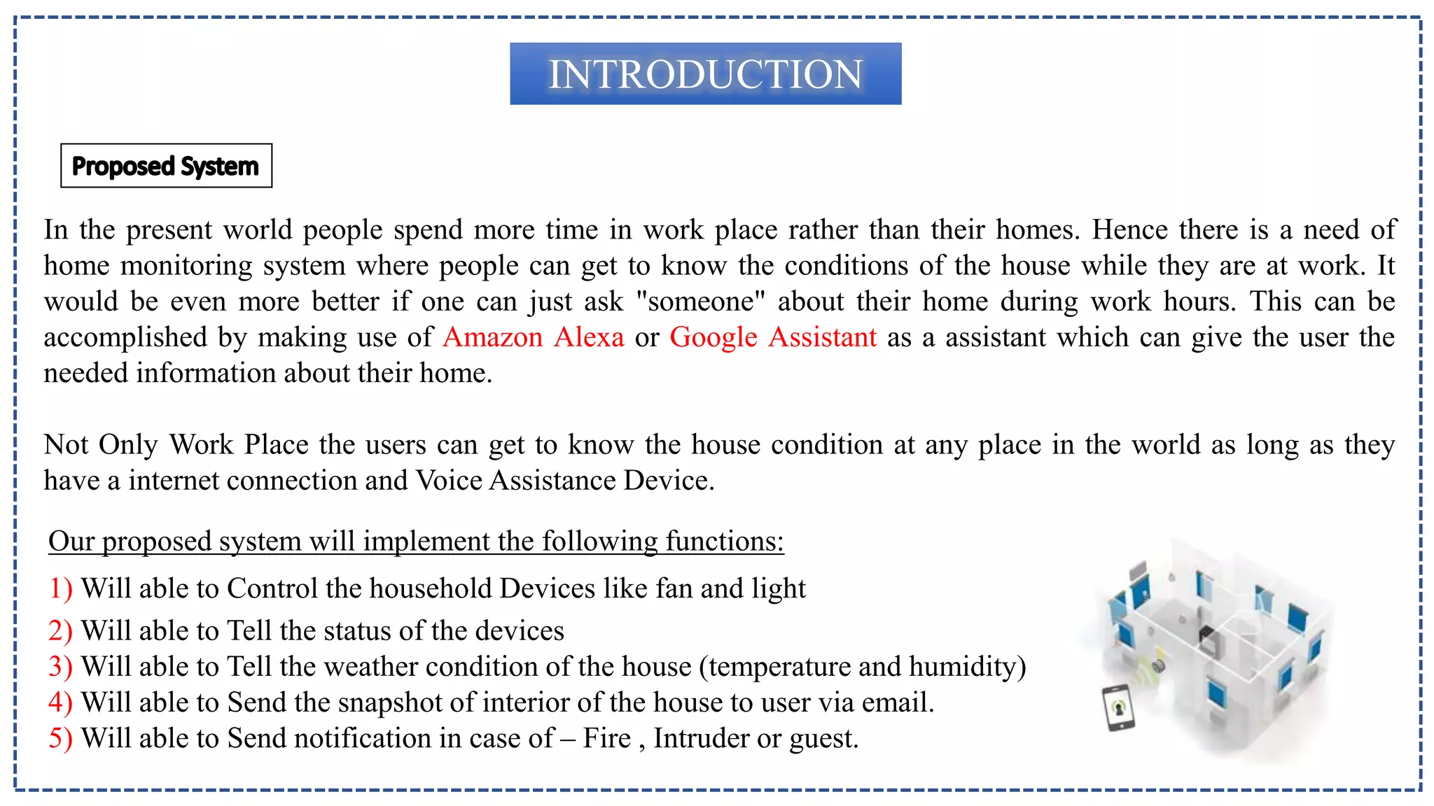 INTRODUCTION
In the present world people spend more time in work place rather than their homes. Hence there is a need of
home monitoring system where people can get to know the conditions of the house while they are at work. It
would be even more better if one can just ask "someone" about their home during work hours. This can be
accomplished by making use of Amazon Alexa or Google Assistant as a assistant which can give the user the
needed information about their home.
Not Only Work Place the users can get to know the house condition at any place in the world as long as they
have a internet connection and Voice Assistance Device.
Our proposed system will implement the following functions:
1) Will able to Control the household Devices like fan and light
2) Will able to Tell the status of the devices
3) Will able to Tell the weather condition of the house (temperature and humidity)
4) Will able to Send the snapshot of interior of the house to user via email.
5) Will able to Send notification in case of – Fire , Intruder or guest.
 
