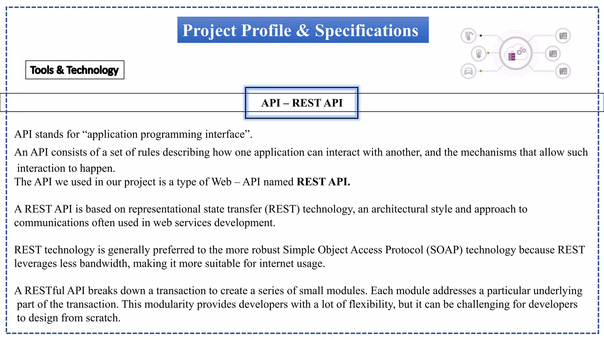 API – REST API
Project Profile & Specifications
API stands for “application programming interface”.
An API consists of a set of rules describing how one application can interact with another, and the mechanisms that allow such
interaction to happen.
The API we used in our project is a type of Web – API named REST API.
A REST API is based on representational state transfer (REST) technology, an architectural style and approach to
communications often used in web services development.
REST technology is generally preferred to the more robust Simple Object Access Protocol (SOAP) technology because REST
leverages less bandwidth, making it more suitable for internet usage.
A RESTful API breaks down a transaction to create a series of small modules. Each module addresses a particular underlying
part of the transaction. This modularity provides developers with a lot of flexibility, but it can be challenging for developers
to design from scratch.
 