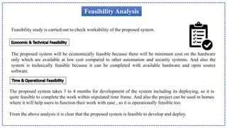 Feasibility Analysis
Feasibility study is carried out to check workability of the proposed system.
The proposed system will be economically feasible because there will be minimum cost on the hardware
only which are available at low cost compared to other automation and security systems. And also the
system is technically feasible because it can be completed with available hardware and open source
software.
The proposed system takes 3 to 4 months for development of the system including its deploying, so it is
quite feasible to complete the work within stipulated time frame. And also the project can be used in homes
where it will help users to function their work with ease , so it is operationally feasible too.
From the above analysis it is clear that the proposed system is feasible to develop and deploy.
 