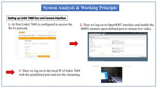 System Analysis & Working Principle
1. At first Linkit 7688 is configured to access the
Wi-Fi network.
2. Then we log on to OpenWRT interface and enable the
MJPG steamer upon defined port to stream live video.
3. Then we log on to the local IP of linkit 7688
with the predefined port and test the streaming.
 