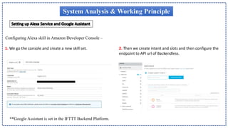 System Analysis & Working Principle
1. We go the console and create a new skill set. 2. Then we create intent and slots and then configure the
endpoint to API url of Backendless.
Configuring Alexa skill in Amazon Developer Console –
**Google Assistant is set in the IFTTT Backend Platform.
 