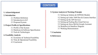 CONTENTS
1. Acknowledgement
2. Introduction
2.1 Problem Definition
2.2 Introduction to IoT
2.3 Proposed System
3. Project Profile & Specifications
3.1 Profile of the System
3.2 Hardware & Software Specification
3.3 Tools & Technologies
4. Feasibility Analysis
4.1 Economic & Technical Feasibility
4.2 Time & Operational Feasibility
4.3 Conclusion
5. System Analysis & Working Principle
5.1 Setting up Arduino & ESP8266 Module
5.2 Setting up Linkit 7688 Duo & Camera Interface
5.3 Setting up the API Services
5.4 Setting up Pushing Box Email Service
5.5 Setting up Alexa Skill & Google Assistant
5.6 Workflow & Dataflow Diagram
5.7 Working Demonstration
7. Conclusion
8. References
 