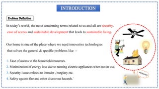 INTRODUCTION
In today’s world, the most concerning terms related to us and all are security,
ease of access and sustainable development that leads to sustainable living.
Our home is one of the place where we need innovative technologies
that solves the general & specific problems like –
1. Ease of access to the household resources.
2. Minimization of energy loss due to running electric appliances when not in use.
3. Security Issues related to intruder , burglary etc.
4. Safety against fire and other disastrous hazards.`
 