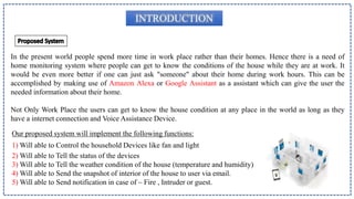 INTRODUCTION
In the present world people spend more time in work place rather than their homes. Hence there is a need of
home monitoring system where people can get to know the conditions of the house while they are at work. It
would be even more better if one can just ask "someone" about their home during work hours. This can be
accomplished by making use of Amazon Alexa or Google Assistant as a assistant which can give the user the
needed information about their home.
Not Only Work Place the users can get to know the house condition at any place in the world as long as they
have a internet connection and Voice Assistance Device.
Our proposed system will implement the following functions:
1) Will able to Control the household Devices like fan and light
2) Will able to Tell the status of the devices
3) Will able to Tell the weather condition of the house (temperature and humidity)
4) Will able to Send the snapshot of interior of the house to user via email.
5) Will able to Send notification in case of – Fire , Intruder or guest.
 