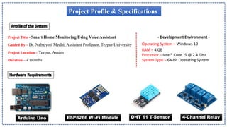 Project Profile & Specifications
Project Title - Smart Home Monitoring Using Voice Assistant
Guided By – Dr. Nabajyoti Medhi, Assistant Professor, Tezpur University
Project Location – Tezpur, Assam
Duration – 4 months
- Development Environment -
Operating System – Windows 10
RAM – 4 GB
Processor – Intel® Core i5 @ 2.4 GHz
System Type – 64-bit Operating System
Arduino Uno ESP8266 Wi-Fi Module DHT 11 T-Sensor 4-Channel Relay
 