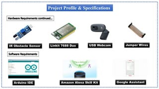 Project Profile & Specifications
Jumper Wires
USB Webcam
IR Obstacle Sensor
Arduino IDE Amazon Alexa Skill Kit Google Assistant
Linkit 7688 Duo
 
