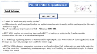 API – REST API
Project Profile & Specifications
API stands for “application programming interface”.
An API consists of a set of rules describing how one application can interact with another, and the mechanisms that allow such
interaction to happen.
The API we used in our project is a type of Web – API named REST API.
A REST API is based on representational state transfer (REST) technology, an architectural style and approach to
communications often used in web services development.
REST technology is generally preferred to the more robust Simple Object Access Protocol (SOAP) technology because REST
leverages less bandwidth, making it more suitable for internet usage.
A RESTful API breaks down a transaction to create a series of small modules. Each module addresses a particular underlying
part of the transaction. This modularity provides developers with a lot of flexibility, but it can be challenging for developers
to design from scratch.
 