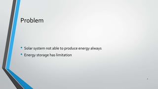 Problem
• Solar system not able to produce energy always
• Energy storage has limitation
3
 