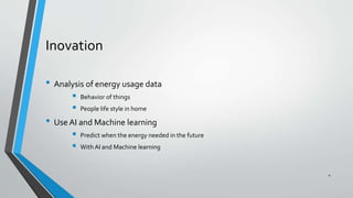 Inovation
• Analysis of energy usage data
 Behavior of things
 People life style in home
• Use AI and Machine learning
 Predict when the energy needed in the future
 With AI and Machine learning
4
 