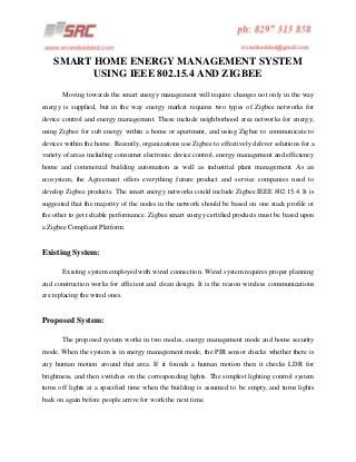 SMART HOME ENERGY MANAGEMENT SYSTEM
USING IEEE 802.15.4 AND ZIGBEE
Moving towards the smart energy management will require changes not only in the way
energy is supplied, but in the way energy market requires two types of Zigbee networks for
device control and energy management. These include neighborhood area networks for energy,
using Zigbee for sub energy within a home or apartment, and using Zigbee to communicate to
devices within the home. Recently, organizations use Zigbee to effectively deliver solutions for a
variety of areas including consumer electronic device control, energy management and efficiency
home and commercial building automation as well as industrial plant management. As an
ecosystem, the Agreement offers everything future product and service companies need to
develop Zigbee products. The smart energy networks could include Zigbee IEEE 802.15.4. It is
suggested that the majority of the nodes in the network should be based on one stack profile or
the other to get reliable performance. Zigbee smart energy certified products must be based upon
a Zigbee Compliant Platform.

Existing System:
Existing system employed with wired connection. Wired system requires proper planning
and construction works for efficient and clean design. It is the reason wireless communications
are replacing the wired ones.

Proposed System:
The proposed system works in two modes, energy management mode and home security
mode. When the system is in energy management mode, the PIR sensor checks whether there is
any human motion around that area. If it founds a human motion then it checks LDR for
brightness, and then switches on the corresponding lights. The simplest lighting control system
turns off lights at a specified time when the building is assumed to be empty, and turns lights
back on again before people arrive for work the next time.

 