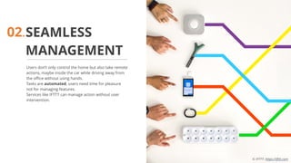 SEAMLESS
MANAGEMENT
Users don’t only control the home but also take remote
actions, maybe inside the car while driving away from
the office without using hands.
Tasks are automated, users need time for pleasure
not for managing features.
Services like IFTTT can manage action without user
intervention.
02.
© IFTTT- https://ifttt.com
 