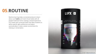 ROUTINE
Machine learning helps connected products to learn
about user habits and match those habits with all
people inside the home creating a shared experience.
Lifx creates wifi connected bulbs that allow residents to
define specific light preferences and adjust
automatically to create a better environment for
relaxing or conversation.
05.
© Life - https://eu.lifx.com
 