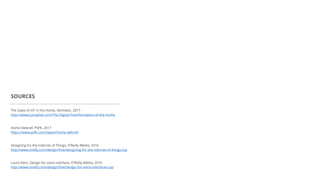 The State of IoT in the Home, Altimeter, 2017
http://www2.prophet.com/The-Digital-Transformation-of-the-Home
SOURCES
Home Debrief, PSFK, 2017
https://www.psfk.com/report/home-debrief
Designing for the Internet of Things, O’Reilly Media, 2016
http://www.oreilly.com/design/free/designing-for-the-internet-of-things.csp
Laura Klein, Design for voice interface, O’Reilly Media, 2016
http://www.oreilly.com/design/free/design-for-voice-interfaces.csp
 