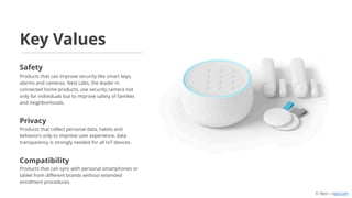 Products that can improve security like smart keys,
alarms and cameras. Nest Labs, the leader in
connected home products, use security camera not
only for individuals but to improve safety of families
and neighborhoods.
Products that collect personal data, habits and
behaviors only to improve user experience, data
transparency is strongly needed for all IoT devices.
Products that can sync with personal smartphones or
tablet from different brands without extended
enrolment procedures.
Key Values
Safety
Privacy
Compatibility
© Nest — nest.com
 
