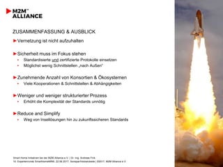 Smart Home Initiativen bei der M2M Alliance e.V. | Dr.-Ing. Andreas Fink
10. Expertenrunde SmartHomeNRW, 22.06.2017, Sonepar/Holzwickede | ©2017, M2M Alliance e.V.
12
ZUSAMMENFASSUNG & AUSBLICK
►Vernetzung ist nicht aufzuhalten
►Sicherheit muss im Fokus stehen
▪ Standardisierte und zertifizierte Protokolle einsetzen
▪ Möglichst wenig Schnittstellen „nach Außen“
►Zunehmende Anzahl von Konsortien & Ökosystemen
▪ Viele Kooperationen & Schnittstellen & Abhängigkeiten
►Weniger und weniger strukturierter Prozess
▪ Erhöht die Komplexität der Standards unnötig
►Reduce and Simplify
▪ Weg von Insellösungen hin zu zukunftssicheren Standards
 