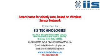 Smart home for elderly care, based on Wireless
Sensor Network
Presented by
IIS TECHNOLOGIES
No: 40, C-Block,First Floor,HIET Campus,
North Parade Road,St.Thomas Mount,
Chennai, Tamil Nadu 600016.
Landline:044 4263 7391,mob:9952077540.
Email:info@iistechnologies.in,
Web:www.iistechnologies.in
www.iistechnologies.in
Ph: 9952077540
 