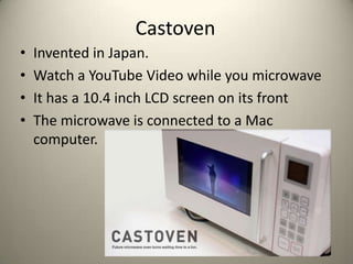 Castoven
?   Invented in Japan.
?   Watch a YouTube Video while you microwave
?   It has a 10.4 inch LCD screen on its front
?   The microwave is connected to a Mac
    computer.
 