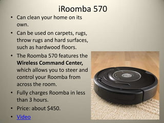 iRoomba 570
? Can clean your home on its
  own.
? Can be used on carpets, rugs,
  throw rugs and hard surfaces,
  such as hardwood floors.
? The Roomba 570 features the
  Wireless Command Center,
  which allows you to steer and
  control your Roomba from
  across the room.
? Fully charges Roomba in less
  than 3 hours.
? Price: about $450.
? Video
 