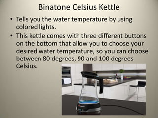 Binatone Celsius Kettle
? Tells you the water temperature by using
  colored lights.
? This kettle comes with three different buttons
  on the bottom that allow you to choose your
  desired water temperature, so you can choose
  between 80 degrees, 90 and 100 degrees
  Celsius.
 
