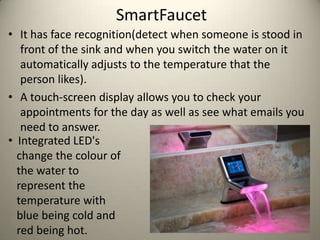 SmartFaucet
? It has face recognition(detect when someone is stood in
   front of the sink and when you switch the water on it
   automatically adjusts to the temperature that the
   person likes).
? A touch-screen display allows you to check your
   appointments for the day as well as see what emails you
   need to answer.
? Integrated LED's
  change the colour of
  the water to
  represent the
  temperature with
  blue being cold and
  red being hot.
 