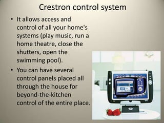 Crestron control system
? It allows access and
  control of all your home's
  systems (play music, run a
  home theatre, close the
  shutters, open the
  swimming pool).
? You can have several
  control panels placed all
  through the house for
  beyond-the-kitchen
  control of the entire place.
 