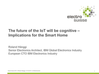 Smart Home 2017 | Roland Hänggi | 21.03.2017 | © Electrosuisse 1
Roland Hänggi
Senior Electronics Architect, IBM Global Electronics Industry
European CTO IBM Electronics Industry
The future of the IoT will be cognitive –
Implications for the Smart Home
 