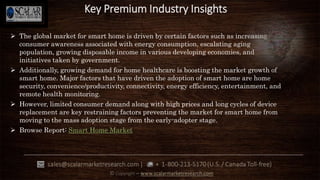  The global market for smart home is driven by certain factors such as increasing
consumer awareness associated with energy consumption, escalating aging
population, growing disposable income in various developing economies, and
initiatives taken by government.
 Additionally, growing demand for home healthcare is boosting the market growth of
smart home. Major factors that have driven the adoption of smart home are home
security, convenience/productivity, connectivity, energy efficiency, entertainment, and
remote health monitoring.
 However, limited consumer demand along with high prices and long cycles of device
replacement are key restraining factors preventing the market for smart home from
moving to the mass adoption stage from the early-adopter stage.
 Browse Report: Smart Home Market
Key Premium Industry Insights
 