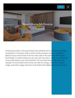 Smart Home Melbourne
Home » Smart Home
Could anyone back in the day foresee how brilliantly the future and technology
would grow? In the past, before smart homes existed it was not possible to
glance at your entire home from the other side of the world but with today’s
technology, no matter where you are, you can now stay in control of one of your
most prized assets, your home and let’s not just stop there, what about the
savings? An automated smart home can save on energy, reduction of power
usage, and water usage and most of all safety with added smart home security.
Call Us
 