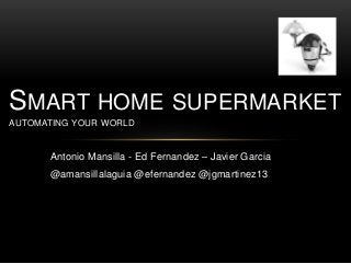 Antonio Mansilla - Ed Fernandez – Javier Garcia
@amansillalaguia @efernandez @jgmartinez13
SMART HOME SUPERMARKET
AUTOMATING YOUR WORLD
 