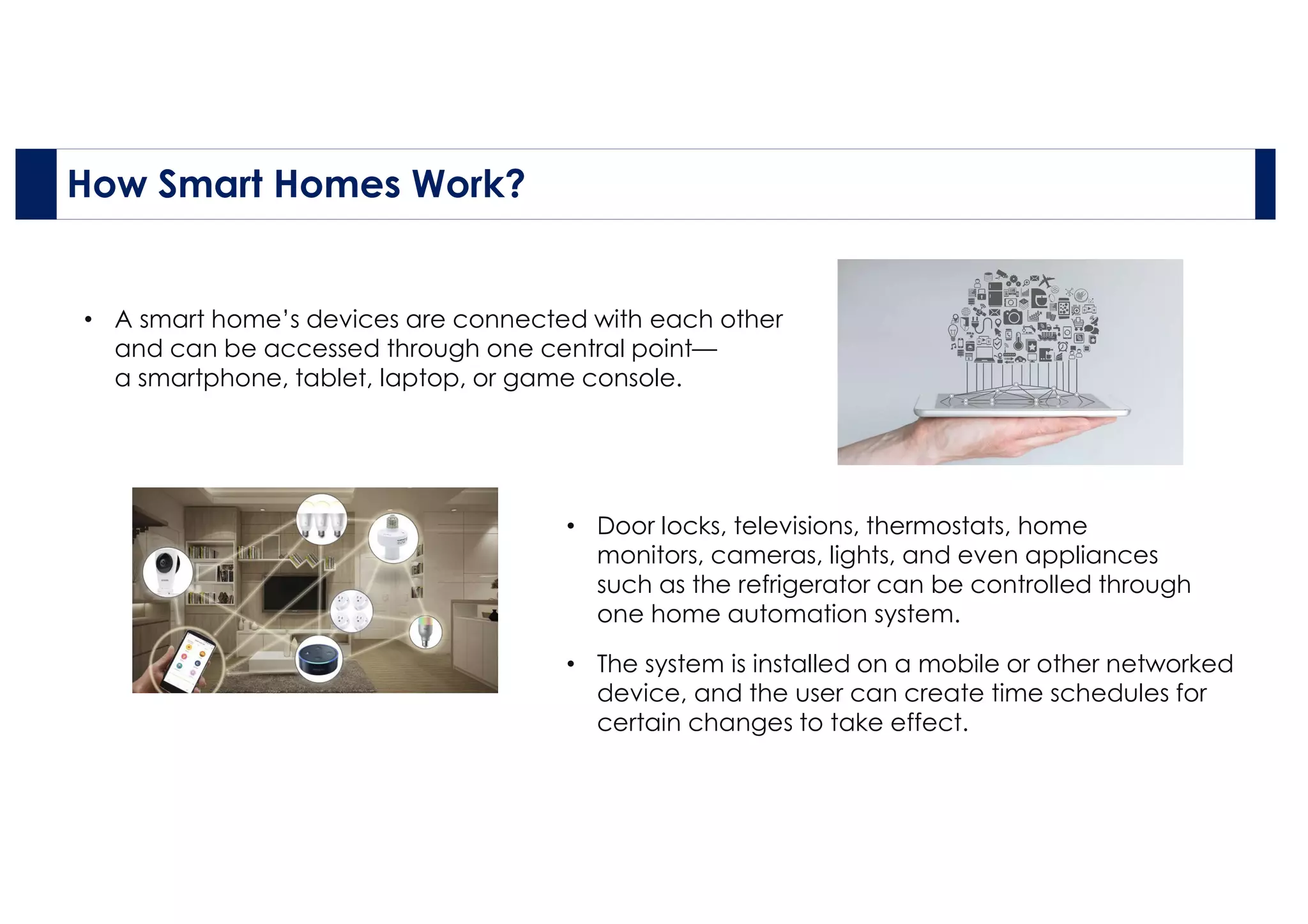 How Smart Homes Work?
• A smart home’s devices are connected with each other
and can be accessed through one central point—
a smartphone, tablet, laptop, or game console.
• The system is installed on a mobile or other networked
device, and the user can create time schedules for
certain changes to take effect.
• Door locks, televisions, thermostats, home
monitors, cameras, lights, and even appliances
such as the refrigerator can be controlled through
one home automation system.
 