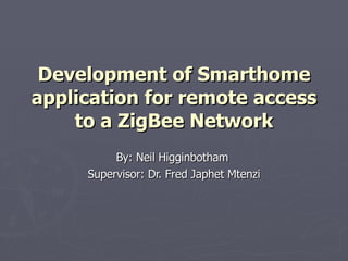 Development of Smarthome application for remote access to a ZigBee Network By: Neil Higginbotham  Supervisor: Dr. Fred Japhet Mtenzi 