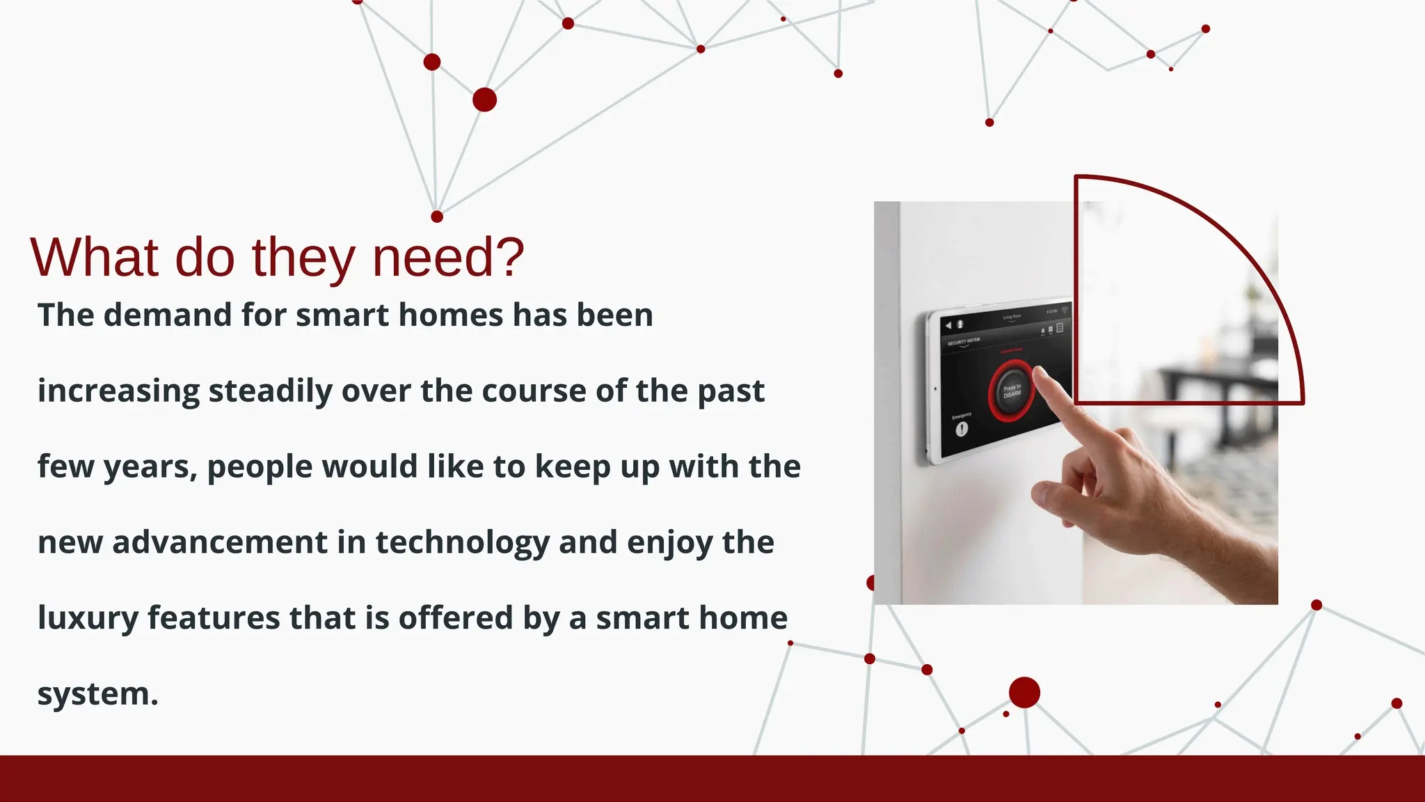 What do they need?
The demand for smart homes has been
increasing steadily over the course of the past
few years, people would like to keep up with the
new advancement in technology and enjoy the
luxury features that is offered by a smart home
system.
 