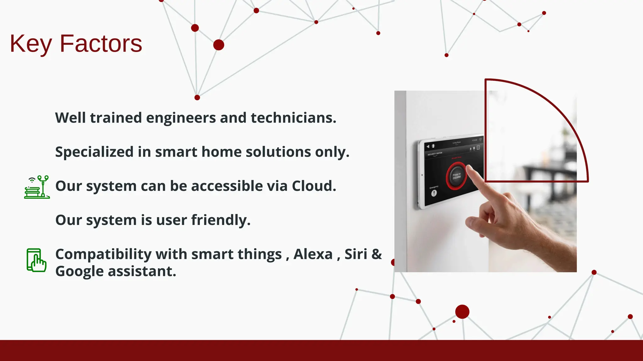 Key Factors
Well trained engineers and technicians.
Specialized in smart home solutions only.
Our system can be accessible via Cloud.
Our system is user friendly.
Compatibility with smart things , Alexa , Siri &
Google assistant.
 