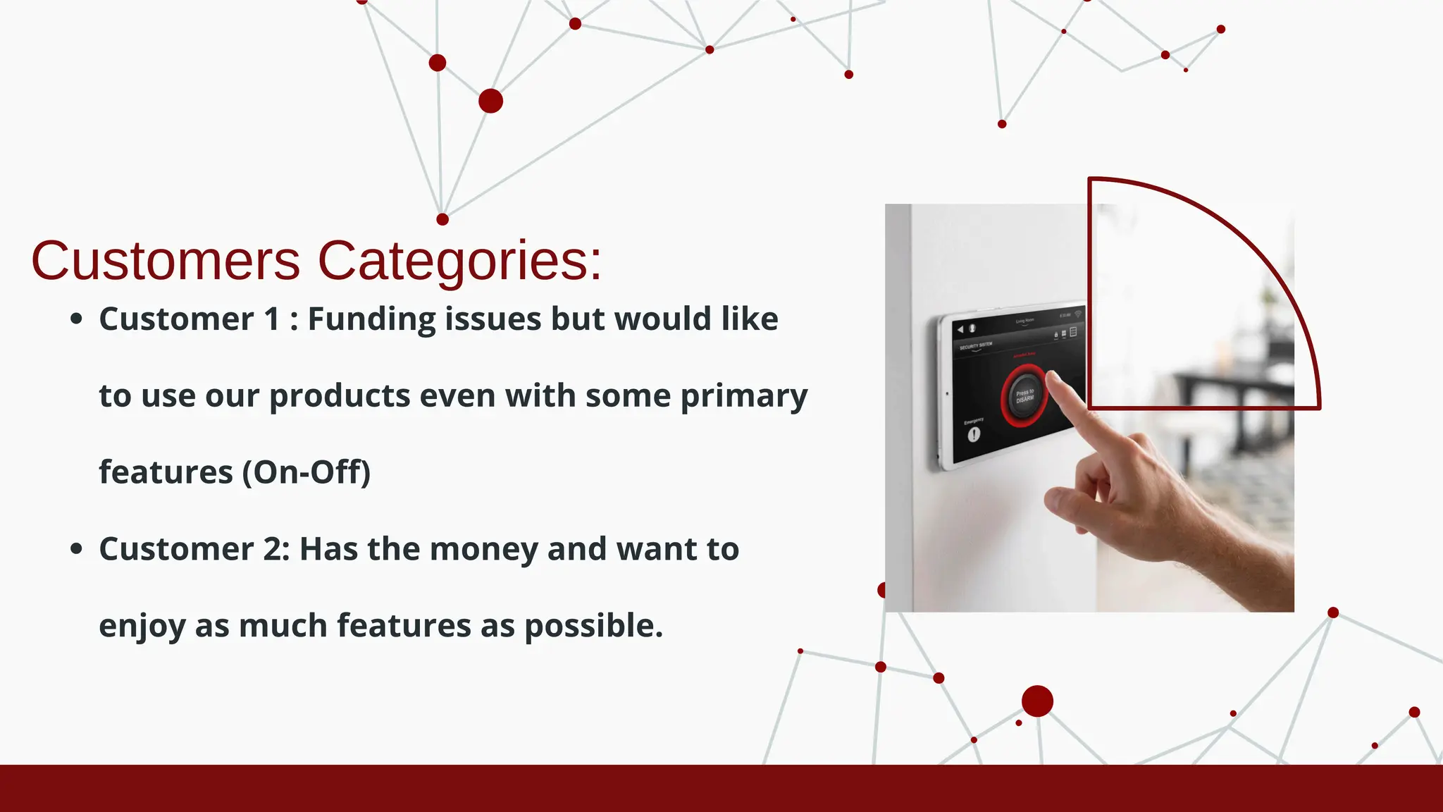 Customers Categories:
Customer 1 : Funding issues but would like
to use our products even with some primary
features (On-Off)
Customer 2: Has the money and want to
enjoy as much features as possible.
 