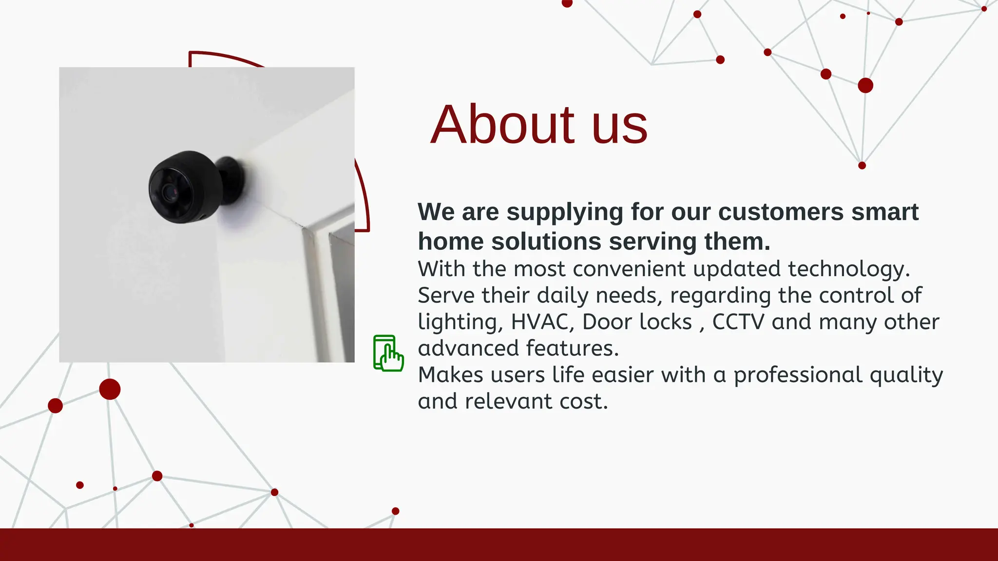 About us
We are supplying for our customers smart
home solutions serving them.
With the most convenient updated technology.
Serve their daily needs, regarding the control of
lighting, HVAC, Door locks , CCTV and many other
advanced features.
Makes users life easier with a professional quality
and relevant cost.
 