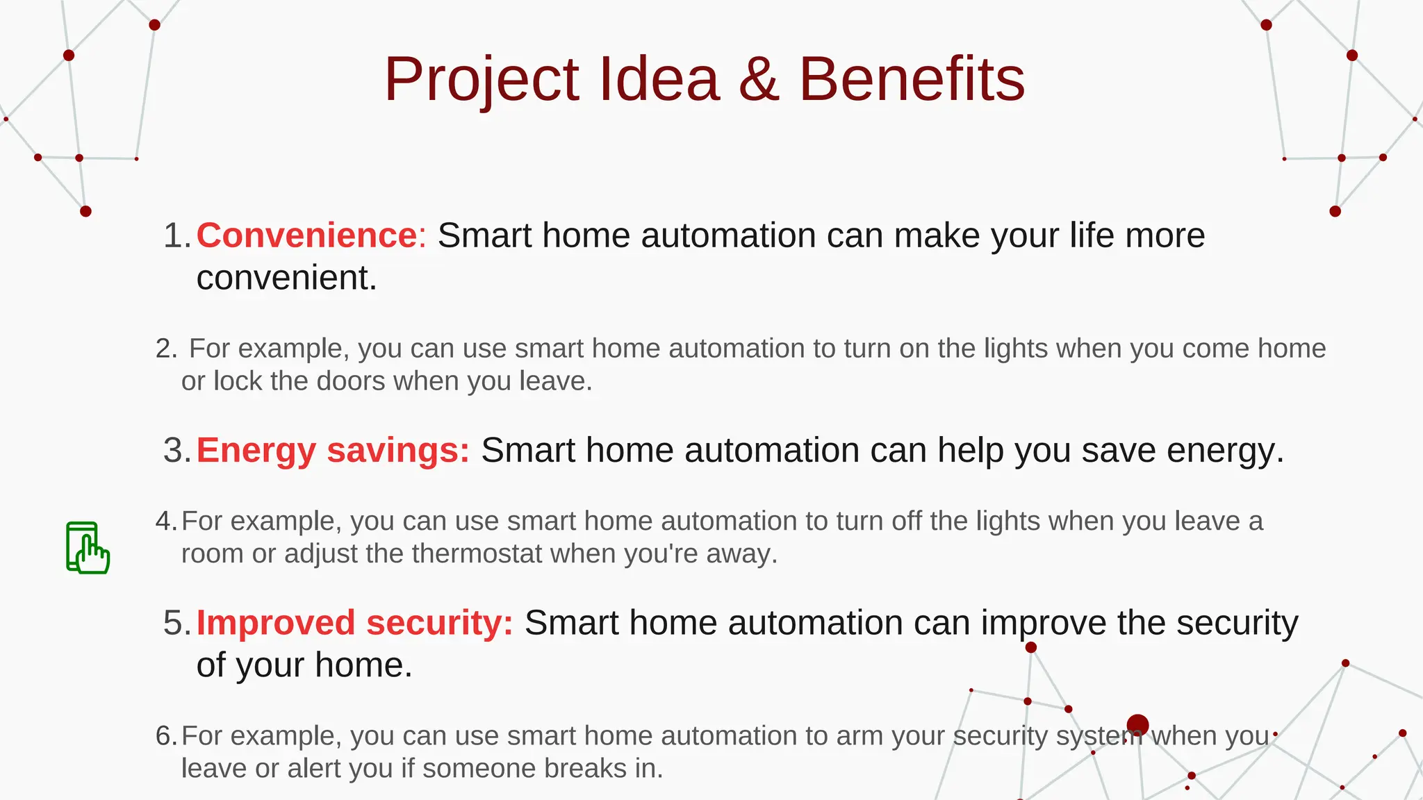 Project Idea & Benefits
Convenience: Smart home automation can make your life more
convenient.
1.
For example, you can use smart home automation to turn on the lights when you come home
or lock the doors when you leave.
2.
Energy savings: Smart home automation can help you save energy.
3.
For example, you can use smart home automation to turn off the lights when you leave a
room or adjust the thermostat when you're away.
4.
Improved security: Smart home automation can improve the security
of your home.
5.
For example, you can use smart home automation to arm your security system when you
leave or alert you if someone breaks in.
6.
 
