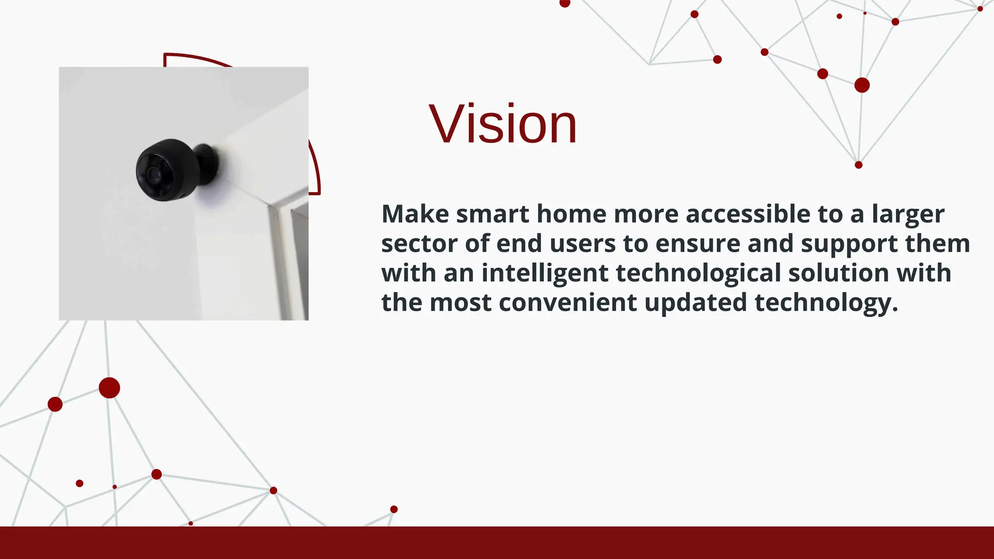 Vision
Make smart home more accessible to a larger
sector of end users to ensure and support them
with an intelligent technological solution with
the most convenient updated technology.
 