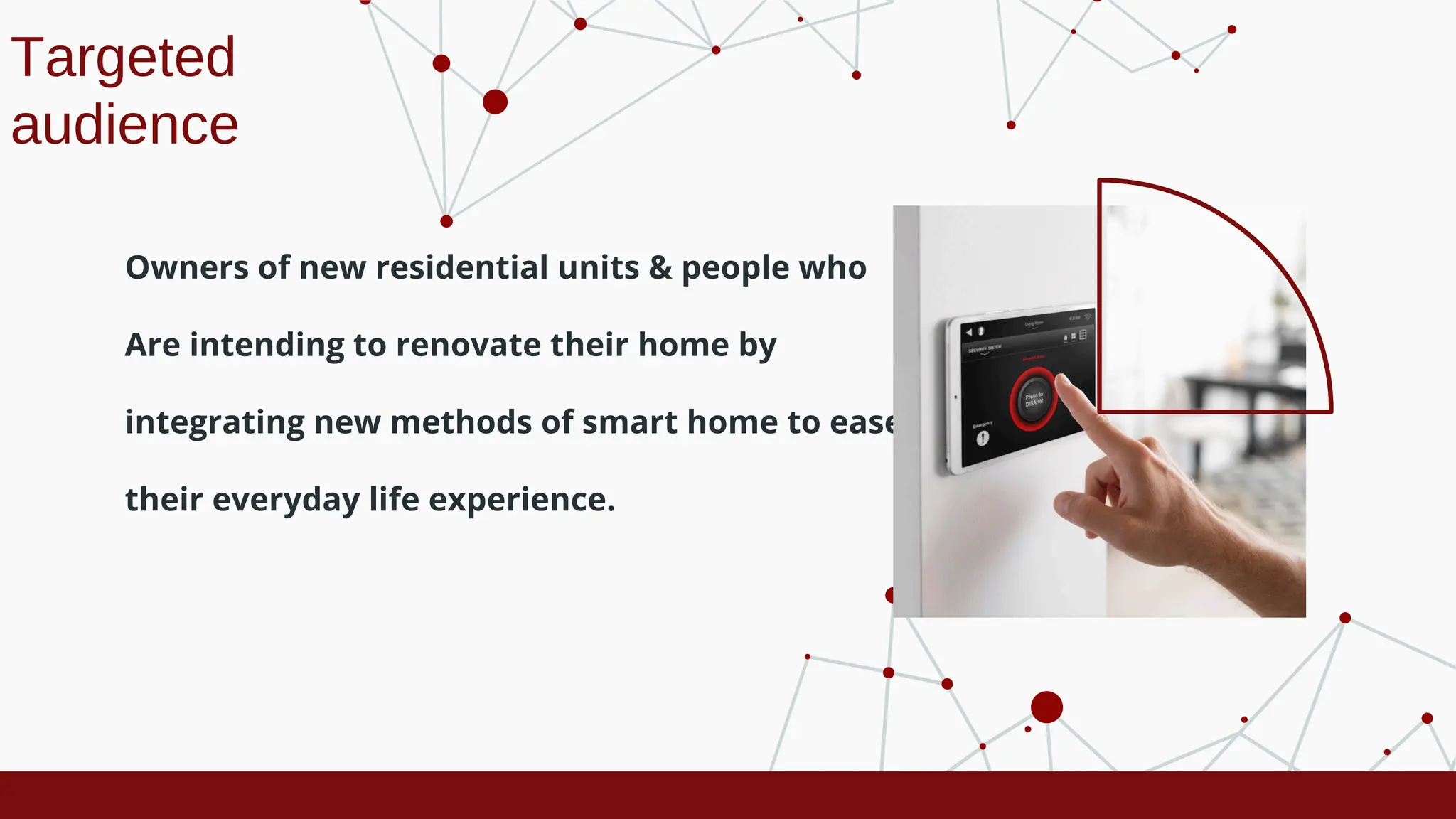 Targeted
audience
Owners of new residential units & people who
Are intending to renovate their home by
integrating new methods of smart home to ease
their everyday life experience.
 