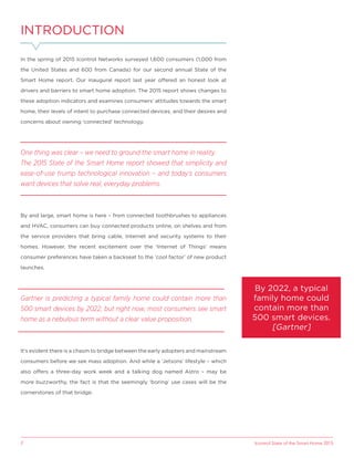 Icontrol State of the Smart Home 20152
INTRODUCTION
In the spring of 2015 Icontrol Networks surveyed 1,600 consumers (1,000 from
the United States and 600 from Canada) for our second annual State of the
Smart Home report. Our inaugural report last year offered an honest look at
drivers and barriers to smart home adoption. The 2015 report shows changes to
these adoption indicators and examines consumers’ attitudes towards the smart
home, their levels of intent to purchase connected devices, and their desires and
concerns about owning ‘connected’ technology.
One thing was clear – we need to ground the smart home in reality.
The 2015 State of the Smart Home report showed that simplicity and
ease-of-use trump technological innovation – and today’s consumers
want devices that solve real, everyday problems.
By and large, smart home is here – from connected toothbrushes to appliances
and HVAC, consumers can buy connected products online, on shelves and from
the service providers that bring cable, Internet and security systems to their
homes. However, the recent excitement over the ‘Internet of Things’ means
consumer preferences have taken a backseat to the ‘cool factor’ of new product
launches.
Gartner is predicting a typical family home could contain more than
500 smart devices by 2022, but right now, most consumers see smart
home as a nebulous term without a clear value proposition.
It’s evident there is a chasm to bridge between the early adopters and mainstream
consumers before we see mass adoption. And while a ‘Jetsons’ lifestyle – which
also offers a three-day work week and a talking dog named Astro – may be
more buzzworthy, the fact is that the seemingly ‘boring’ use cases will be the
cornerstones of that bridge.
By 2022, a typical
family home could
contain more than
500 smart devices.
[Gartner]
 