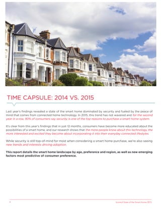 Icontrol State of the Smart Home 20154
Last year’s ﬁndings revealed a state of the smart home dominated by security and fueled by the peace of
mind that comes from connected home technology. In 2015, this trend has not wavered and for the second
year in a row, 90% of consumers say security is one of the top reasons to purchase a smart home system.
It’s clear from this year’s ﬁndings that in just 12 months, consumers have become more educated about the
possibilities of a smart home, and our research shows that the more people know about this technology, the
more interested and excited they become about incorporating it into their everyday connected lifestyles.
While security is still top-of-mind for most when considering a smart home purchase, we’re also seeing
new trends and interests driving adoption.
This report details the smart home landscape by age, preference and region, as well as new emerging
factors most predictive of consumer preference.
TIME CAPSULE: 2014 VS. 2015
 