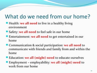 What do we need from our home?
Health: we all need to live in a healthy living
 environment
Safety: we all need to feel safe in our home
Entertainment: we all need to get entertained in our
 home
Communication & social participation: we all need to
 communicate with friends and family from and within the
 home
Education: we all (might) need to educate ourselves
Employment – employability: we all (might) need to
 work from our home
                                                           10
 