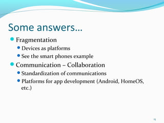 Some answers…
Fragmentation
  Devices as platforms
  See the smart phones example
Communication – Collaboration
  Standardization of communications
  Platforms for app development (Android, HomeOS,
   etc.)




                                                     15
 