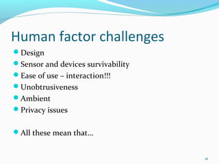 Human factor challenges
Design
Sensor and devices survivability
Ease of use – interaction!!!
Unobtrusiveness
Ambient
Privacy issues


All these mean that…


                                    16
 