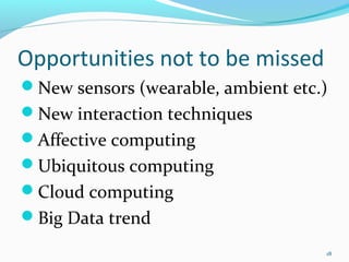 Opportunities not to be missed
New sensors (wearable, ambient etc.)
New interaction techniques
Affective computing
Ubiquitous computing
Cloud computing
Big Data trend
                                    18
 