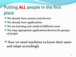 Putting ALL people in the first
place
We already have sensors and devices
We already have applications
We are learning user needs of different users
We map appropriate applications/devices for groups
 of people


Now we need machines to know their users
 and adapt accordingly

                                                      19
 