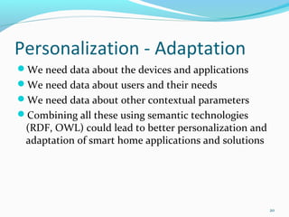 Personalization - Adaptation
We need data about the devices and applications
We need data about users and their needs
We need data about other contextual parameters
Combining all these using semantic technologies
 (RDF, OWL) could lead to better personalization and
 adaptation of smart home applications and solutions




                                                       20
 