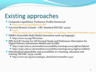 Existing approaches
 Composite Capabilities/ Preference Profiles framework
    http://www.w3.org/Mobile/CCPP/
 Universal Remote Console - URC Standard (ISO/IEC 24752)
    http://
     www.iso.org/iso/iso_catalogue/catalogue_tc/catalogue_detail.htm?csnumber=42309
 EMMA (Extensible Multi Modal Annotation mark-up language)
    http://www.w3.org/TR/emma/
 IMS AccLIP (Access For All Personal Needs and Preferences Description for
  Digital Delivery Information Model) and AccMD
     http://zope.cetis.ac.uk/members/accessibility/meetings/2004/sig8/accliphtml
     http://zope.cetis.ac.uk/members/accessibility/meetings/2004/sig8/accmdhtml
 Individualized adaptability and accessibility in e-learning, education and
  training (ISO/IEC 24751-1:2008)
     http://www.iso.org/iso/catalogue_detail.htm?csnumber=41521




                                                                                    21
 