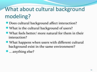 What about cultural background
modeling?
Does cultural background affect interaction?
What is the cultural background of users?
What feels better/ more natural for them in their
 interaction?
What happens when users with different cultural
 background exist in the same environment?
… anything else?




                                                     24
 