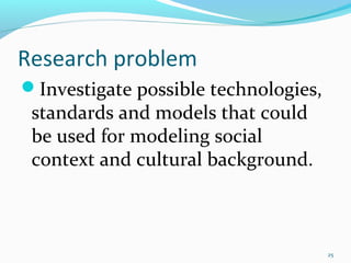 Research problem
Investigate possible technologies,
 standards and models that could
 be used for modeling social
 context and cultural background.



                                      25
 